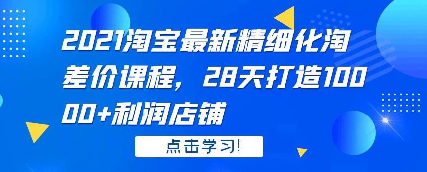 2021 淘宝最新精细化淘差价课程，28 天打造 10000+利润店铺-第一资源库