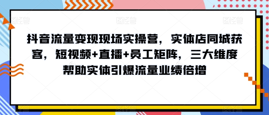 抖音流量变现现场实操营，实体店同城获客，短视频+直播+员工矩阵，三大维度帮助实体引爆流量业绩倍增-第一资源库