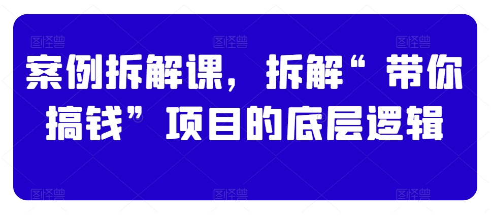 案例拆解课，拆解“带你搞钱”项目的底层逻辑-第一资源库