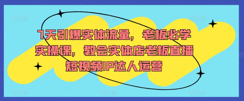 7天引爆实体流量，老板必学实操课，教会实体店老板直播短视频IP达人运营-第一资源库