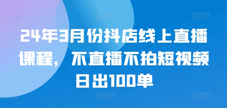 24年3月份抖店线上直播课程，不直播不拍短视频日出100单-第一资源库