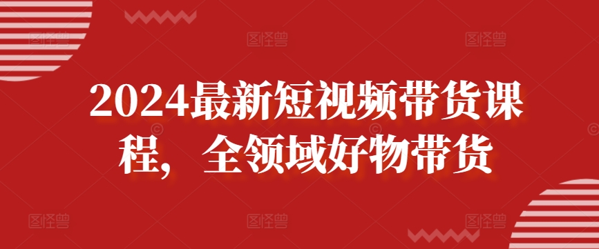 2024最新短视频带货课程，全领域好物带货-第一资源库