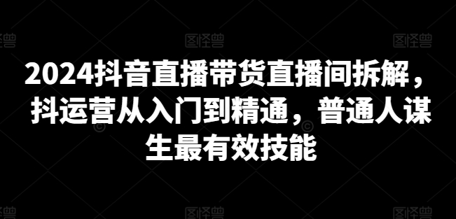 2024抖音直播带货直播间拆解，抖运营从入门到精通，普通人谋生最有效技能-第一资源库