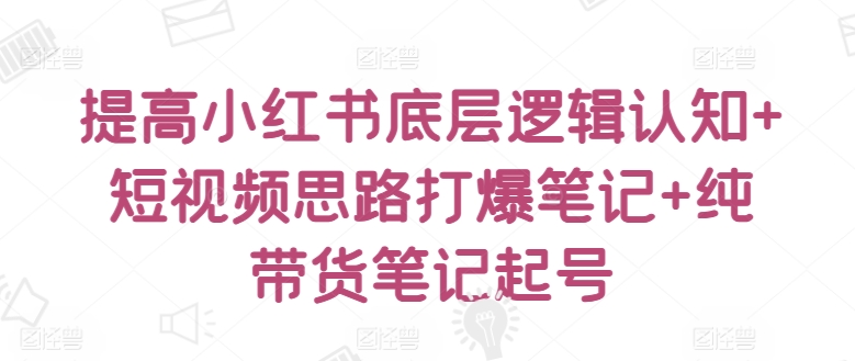 提高小红书底层逻辑认知+短视频思路打爆笔记+纯带货笔记起号-第一资源库