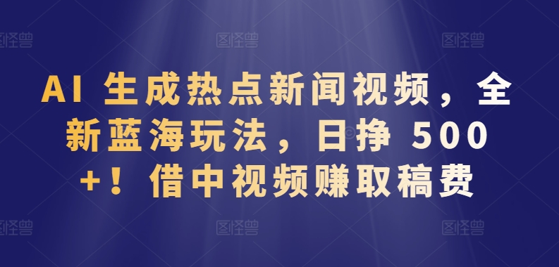 AI 生成热点新闻视频，全新蓝海玩法，日挣 500+!借中视频赚取稿费【揭秘】-第一资源库