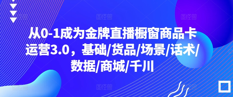 从0-1成为金牌直播橱窗商品卡运营3.0，基础/货品/场景/话术/数据/商城/千川-第一资源库