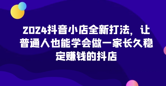 2024抖音小店全新打法，让普通人也能学会做一家长久稳定赚钱的抖店-第一资源库