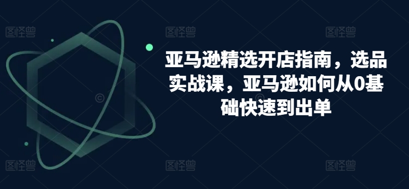 亚马逊精选开店指南，选品实战课，亚马逊如何从0基础快速到出单-第一资源库