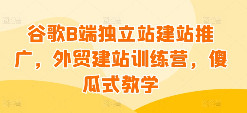 谷歌B端独立站建站推广，外贸建站训练营，傻瓜式教学-第一资源库