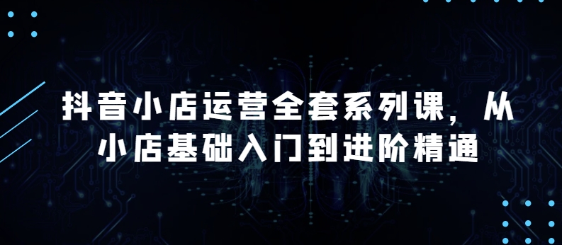 抖音小店运营全套系列课，全新升级，从小店基础入门到进阶精通，系统掌握月销百万小店的核心秘密-第一资源库