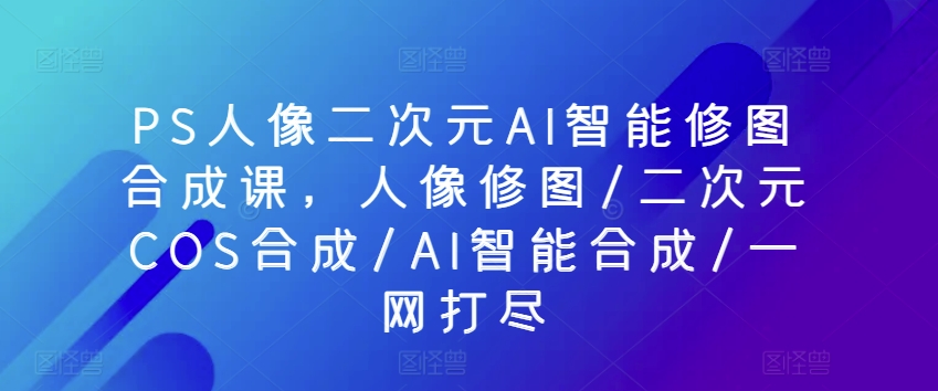 PS人像二次元AI智能修图合成课，人像修图/二次元COS合成/AI智能合成/一网打尽-第一资源库