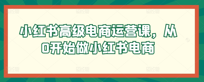 小红书高级电商运营课，从0开始做小红书电商-第一资源库