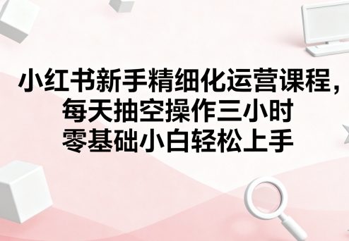 小红书新手精细化运营课程，每天抽空操作三小时，零基础小白轻松上手-第一资源库