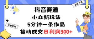 抖音赛道:小众新玩法,5分钟一条作品,被动成交,日利润3张-第一资源库