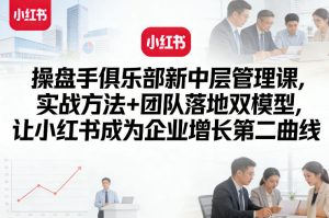 操盘手俱乐部新中层管理课，实战方法+团队落地双模型，让小红书成为企业增长第二曲线-第一资源库