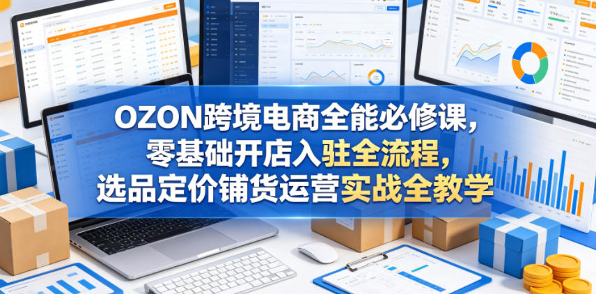 OZON跨境电商全能必修课，零基础开店入驻全流程，选品定价铺货运营实战全教学（更新0605）-第一资源库