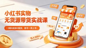 小红书实物无货源带货实战课｜0粉0成本0囤货，新手一周上手，日入300+（更新0812）-第一资源库
